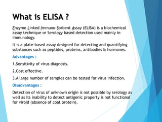 What is ELISA ?
Enzyme Linked Immuno-Sorbent Assay (ELISA) is a biochemical
assay technique or Serology based detection used mainly in
Immunology.
It is a plate-based assay designed for detecting and quantifying
substances such as peptides, proteins, antibodies & hormones.
Advantages :
1.Sensitivity of virus diagnosis.
2.Cost effective.
3.A large number of samples can be tested for virus infection.
Disadvantages :
Detection of virus of unknown origin is not possible by serology as
well as its inability to detect antigenic property is not functional
for viroid (absence of coat protein).
 