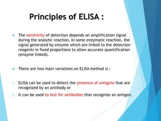 Principles of ELISA :
 The sensitivity of detection depends on amplification signal
during the analytic reaction. In some enzymatic reaction, the
signal generated by enzyme which are linked to the detection
reagents in fixed proportions to allow accurate quantification
(enzyme linked).
 There are two main variations on ELISA method is :
1. ELISA can be used to detect the presence of antigens that are
recognized by an antibody or
2. It can be used to test for antibodies that recognize an antigen.
 