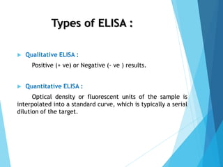 Types of ELISA :
 Qualitative ELISA :
Positive (+ ve) or Negative (- ve ) results.
 Quantitative ELISA :
Optical density or fluorescent units of the sample is
interpolated into a standard curve, which is typically a serial
dilution of the target.
 