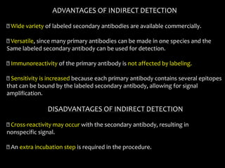 ADVANTAGES OF INDIRECT DETECTION
Wide variety of labeled secondary antibodies are available commercially.
Versatile, since many primary antibodies can be made in one species and the
Same labeled secondary antibody can be used for detection.
Immunoreactivity of the primary antibody is not affected by labeling.
Sensitivity is increased because each primary antibody contains several epitopes
that can be bound by the labeled secondary antibody, allowing for signal
amplification.
DISADVANTAGES OF INDIRECT DETECTION
Cross-reactivity may occur with the secondary antibody, resulting in
nonspecific signal.
An extra incubation step is required in the procedure.
 
