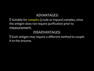 ADVANTAGES:
Suitable for complex (crude or impure) samples, since
the antigen does not require purification prior to
measurement.
DISADVANTAGES:
Each antigen may require a different method to couple
it to the enzyme.
 