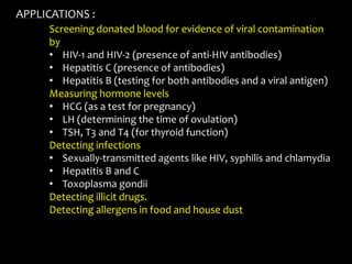 Screening donated blood for evidence of viral contamination
by
• HIV-1 and HIV-2 (presence of anti-HIV antibodies)
• Hepatitis C (presence of antibodies)
• Hepatitis B (testing for both antibodies and a viral antigen)
Measuring hormone levels
• HCG (as a test for pregnancy)
• LH (determining the time of ovulation)
• TSH, T3 and T4 (for thyroid function)
Detecting infections
• Sexually-transmitted agents like HIV, syphilis and chlamydia
• Hepatitis B and C
• Toxoplasma gondii
Detecting illicit drugs.
Detecting allergens in food and house dust
APPLICATIONS :
 