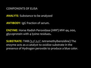 COMPONENTS OF ELISA
ANALYTE: Substance to be analyzed
ANTIBODY: IgG fraction of serum.
ENZYME: Horse Radish Peroxidase (HRP) MW 44, 000,
glycoprotein with 4 lysine residues.
SUBSTRATE: TMB (3,3',5,5', tetramethylbenzidine) The
enzyme acts as a catalyst to oxidize substrate in the
presence of Hydrogen peroxide to produce a blue color.
 
