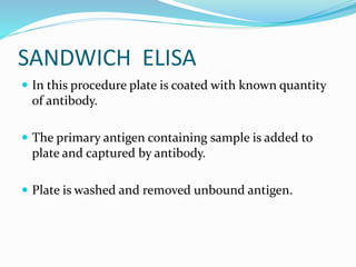 SANDWICH ELISA
 In this procedure plate is coated with known quantity
of antibody.
 The primary antigen containing sample is added to
plate and captured by antibody.
 Plate is washed and removed unbound antigen.
 