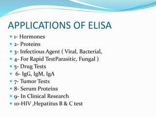 APPLICATIONS OF ELISA
 1- Hormones
 2- Proteins
 3- Infectious Agent ( Viral, Bacterial,
 4- For Rapid TestParasitic, Fungal )
 5- Drug Tests
 6- IgG, IgM, IgA
 7- Tumor Tests
 8- Serum Proteins
 9- In Clinical Research
 10-HIV ,Hepatitus B & C test
 