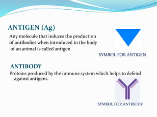 ANTIGEN (Ag)
Any molecule that induces the production
of antibodies when introduced in the body
of an animal is called antigen.
SYMBOL FOR ANTIGEN
ANTIBODY
Proteins produced by the immune system which helps to defend
against antigens.
SYMBOL FOR ANTIBODY
 