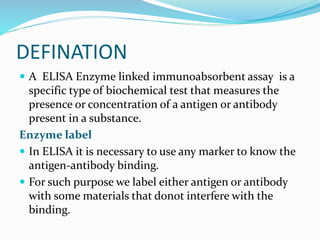 DEFINATION
 A ELISA Enzyme linked immunoabsorbent assay is a
specific type of biochemical test that measures the
presence or concentration of a antigen or antibody
present in a substance.
Enzyme label
 In ELISA it is necessary to use any marker to know the
antigen-antibody binding.
 For such purpose we label either antigen or antibody
with some materials that donot interfere with the
binding.
 