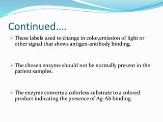 Continued….
 These labels used to change in color,emission of light or
other signal that shows antigen-antibody binding.
 The chosen enzyme should not be normally present in the
patient samples.
 The enzyme converts a colorless substrate to a colored
product indicating the presence of Ag-Ab binding.
 