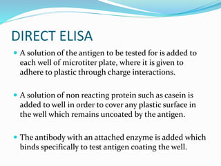 DIRECT ELISA
 A solution of the antigen to be tested for is added to
each well of microtiter plate, where it is given to
adhere to plastic through charge interactions.
 A solution of non reacting protein such as casein is
added to well in order to cover any plastic surface in
the well which remains uncoated by the antigen.
 The antibody with an attached enzyme is added which
binds specifically to test antigen coating the well.
 