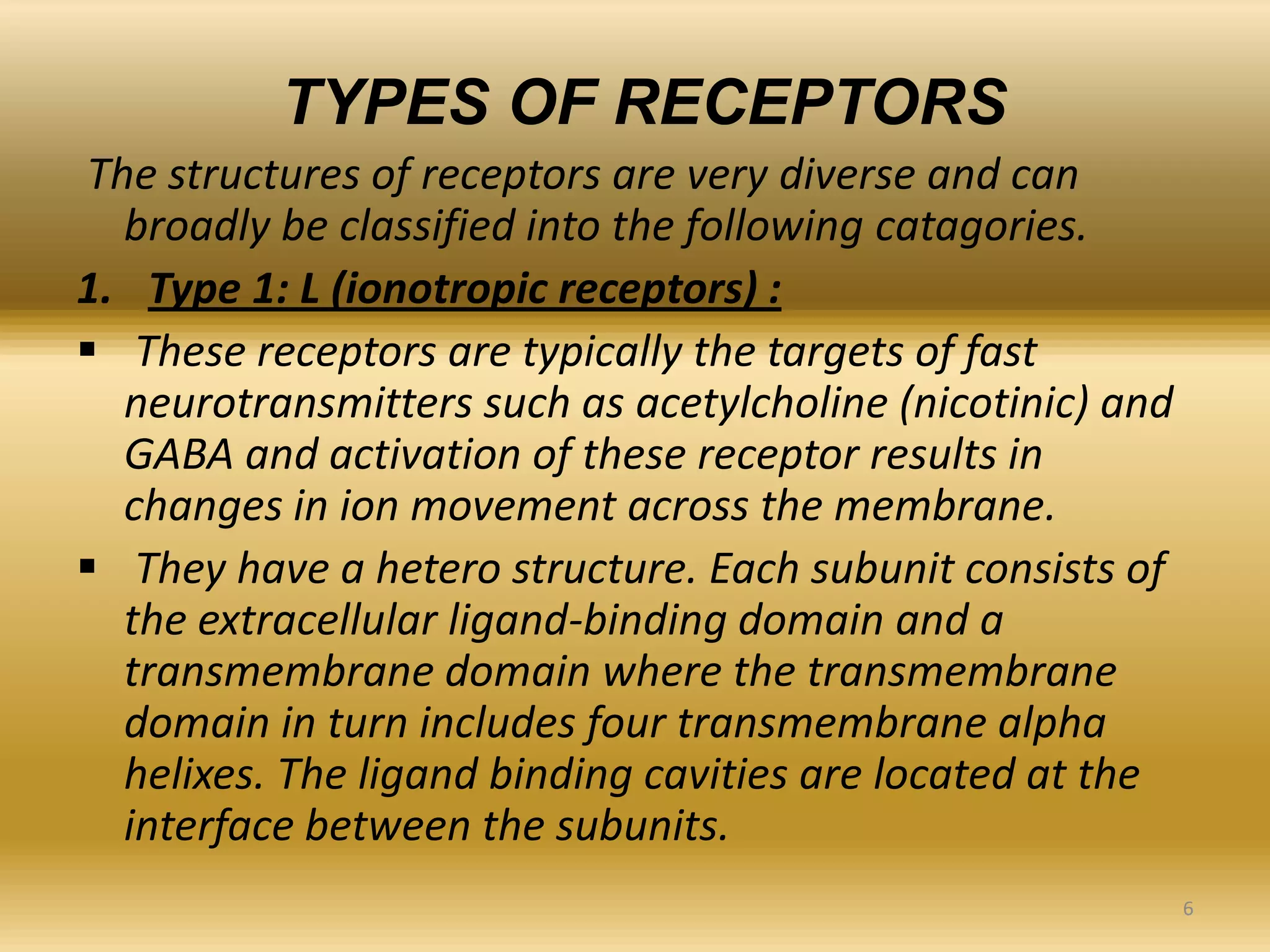 TYPES OF RECEPTORS
The structures of receptors are very diverse and can
broadly be classified into the following catagories.
1. Type 1: L (ionotropic receptors) :
 These receptors are typically the targets of fast
neurotransmitters such as acetylcholine (nicotinic) and
GABA and activation of these receptor results in
changes in ion movement across the membrane.
 They have a hetero structure. Each subunit consists of
the extracellular ligand-binding domain and a
transmembrane domain where the transmembrane
domain in turn includes four transmembrane alpha
helixes. The ligand binding cavities are located at the
interface between the subunits.
6
 