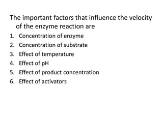The important factors that influence the velocity
of the enzyme reaction are
1. Concentration of enzyme
2. Concentration of substrate
3. Effect of temperature
4. Effect of pH
5. Effect of product concentration
6. Effect of activators
 