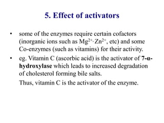 5. Effect of activators
• some of the enzymes require certain cofactors
(inorganic ions such as Mg2+, Zn2+, etc) and some
Co-enzymes (such as vitamins) for their activity.
• eg. Vitamin C (ascorbic acid) is the activator of 7-α-
hydroxylase which leads to increased degradation
of cholesterol forming bile salts.
Thus, vitamin C is the activator of the enzyme.
 