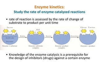 Enzyme kinetics:
Study the rate of enzyme catalyzed reactions
• rate of reaction is assessed by the rate of change of
substrate to product per unit time
• Knowledge of the enzyme catalysis is a prerequisite for
the design of inhibitors (drugs) against a certain enzyme
 