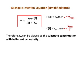 Michaelis-Menten Equation (simplified form)
v =
vmax [S]
[S] + KM
if [S] >> KM then v = vmax
if [S] = KM,then v =
vmax
2
Therefore KM can be viewed as the substrate concentration
with half-maximal velocity.
 