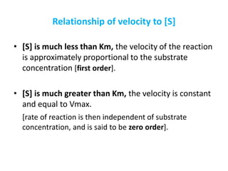 Relationship of velocity to [S]
• [S] is much less than Km, the velocity of the reaction
is approximately proportional to the substrate
concentration [first order].
• [S] is much greater than Km, the velocity is constant
and equal to Vmax.
[rate of reaction is then independent of substrate
concentration, and is said to be zero order].
 