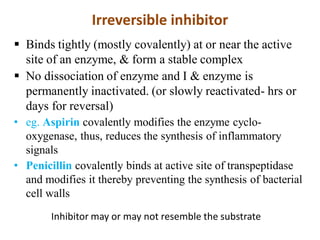 Irreversible inhibitor
 Binds tightly (mostly covalently) at or near the active
site of an enzyme, & form a stable complex
 No dissociation of enzyme and I & enzyme is
permanently inactivated. (or slowly reactivated- hrs or
days for reversal)
• eg. Aspirin covalently modifies the enzyme cyclo-
oxygenase, thus, reduces the synthesis of inflammatory
signals
• Penicillin covalently binds at active site of transpeptidase
and modifies it thereby preventing the synthesis of bacterial
cell walls
Inhibitor may or may not resemble the substrate
 