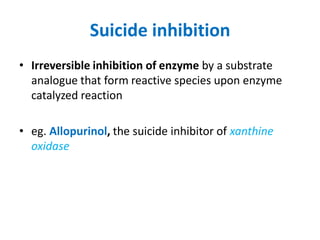 Suicide inhibition
• Irreversible inhibition of enzyme by a substrate
analogue that form reactive species upon enzyme
catalyzed reaction
• eg. Allopurinol, the suicide inhibitor of xanthine
oxidase
 