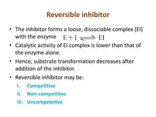 Reversible inhibitor
• The inhibitor forms a loose, dissociable complex (EI)
with the enzyme
• Catalytic activity of EI complex is lower than that of
the enzyme alone.
• Hence, substrate transformation decreases after
addition of the inhibitor.
• Reversible inhibitor may be:
i. Competitive
ii. Non-competitive
iii. Uncompetetive
 