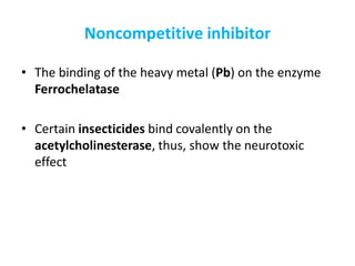 Noncompetitive inhibitor
• The binding of the heavy metal (Pb) on the enzyme
Ferrochelatase
• Certain insecticides bind covalently on the
acetylcholinesterase, thus, show the neurotoxic
effect
 