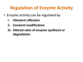 Regulation of Enzyme Activity
• Enzyme activity can be regulated by
i. Allosteric effectors
ii. Covalent modification
iii. Altered rates of enzyme synthesis or
degradation
 