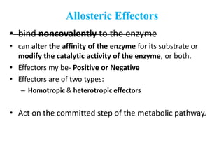 Allosteric Effectors
• bind noncovalently to the enzyme
• can alter the affinity of the enzyme for its substrate or
modify the catalytic activity of the enzyme, or both.
• Effectors my be- Positive or Negative
• Effectors are of two types:
– Homotropic & heterotropic effectors
• Act on the committed step of the metabolic pathway.
 