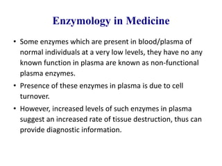 Enzymology in Medicine
• Some enzymes which are present in blood/plasma of
normal individuals at a very low levels, they have no any
known function in plasma are known as non-functional
plasma enzymes.
• Presence of these enzymes in plasma is due to cell
turnover.
• However, increased levels of such enzymes in plasma
suggest an increased rate of tissue destruction, thus can
provide diagnostic information.
 