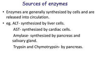 Sources of enzymes
• Enzymes are generally synthesized by cells and are
released into circulation.
• eg. ALT- synthesized by liver cells.
AST- synthesized by cardiac cells.
Amylase- synthesized by pancreas and
salivary gland.
Trypsin and Chymotrypsin- by pancreas.
 
