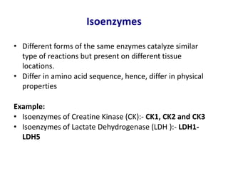 Isoenzymes
• Different forms of the same enzymes catalyze similar
type of reactions but present on different tissue
locations.
• Differ in amino acid sequence, hence, differ in physical
properties
Example:
• Isoenzymes of Creatine Kinase (CK):- CK1, CK2 and CK3
• Isoenzymes of Lactate Dehydrogenase (LDH ):- LDH1-
LDH5
 