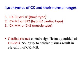 Isoenzymes of CK and their normal ranges
1. CK-BB or CK1(brain type)
2. CK-MB or CK2 (hybrid/ cardiac type)
3. CK-MM or CK3 (muscle type)
• Cardiac tissues contain significant quantities of
CK-MB. So injury to cardiac tissues result in
elevation of CK-MB.
 