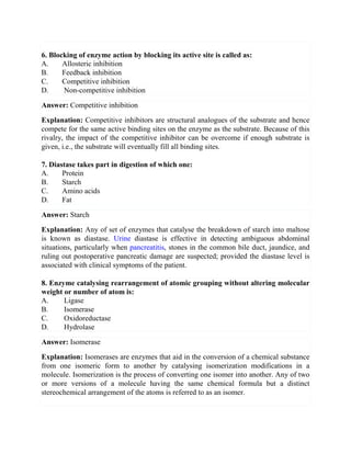 6. Blocking of enzyme action by blocking its active site is called as:
A. Allosteric inhibition
B. Feedback inhibition
C. Competitive inhibition
D. Non-competitive inhibition
Answer: Competitive inhibition
Explanation: Competitive inhibitors are structural analogues of the substrate and hence
compete for the same active binding sites on the enzyme as the substrate. Because of this
rivalry, the impact of the competitive inhibitor can be overcome if enough substrate is
given, i.e., the substrate will eventually fill all binding sites.
7. Diastase takes part in digestion of which one:
A. Protein
B. Starch
C. Amino acids
D. Fat
Answer: Starch
Explanation: Any of set of enzymes that catalyse the breakdown of starch into maltose
is known as diastase. Urine diastase is effective in detecting ambiguous abdominal
situations, particularly when pancreatitis, stones in the common bile duct, jaundice, and
ruling out postoperative pancreatic damage are suspected; provided the diastase level is
associated with clinical symptoms of the patient.
8. Enzyme catalysing rearrangement of atomic grouping without altering molecular
weight or number of atom is:
A. Ligase
B. Isomerase
C. Oxidoreductase
D. Hydrolase
Answer: Isomerase
Explanation: Isomerases are enzymes that aid in the conversion of a chemical substance
from one isomeric form to another by catalysing isomerization modifications in a
molecule. Isomerization is the process of converting one isomer into another. Any of two
or more versions of a molecule having the same chemical formula but a distinct
stereochemical arrangement of the atoms is referred to as an isomer.
 