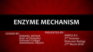 ENZYME MECHANISM
GUIDED BY-
SUMANA KOTIAN
Dept. of Chemistry
Yuvaraja’s College
Autonomous, Mysore
PRESENTED BY-
SHRYLI K S
2ND Semister
Molecular Biology
27th March 2018
 