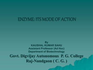 ENZYME: ITS MODE OF ACTION
By
KAUSHAL KUMAR SAHU
Assistant Professor (Ad Hoc)
Department of Biotechnology
Govt. Digvijay Autonomous P. G. College
Raj-Nandgaon ( C. G. )
 