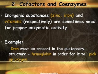 2. Cofactors and Coenzymes Inorganic substances  (zinc, iron)   and   vitamins  (respectively) are sometimes need for proper  enzymatic activity . Example: Iron  must be present in the  quaternary  structure   -   hemoglobin  in order for it to  pick up oxygen.   Muhammad Asif Pu 