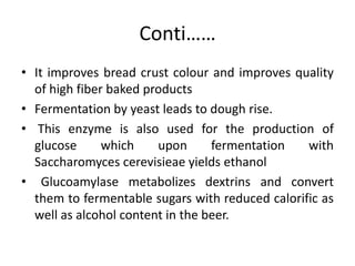 Conti……
• It improves bread crust colour and improves quality
of high fiber baked products
• Fermentation by yeast leads to dough rise.
• This enzyme is also used for the production of
glucose which upon fermentation with
Saccharomyces cerevisieae yields ethanol
• Glucoamylase metabolizes dextrins and convert
them to fermentable sugars with reduced calorific as
well as alcohol content in the beer.
 