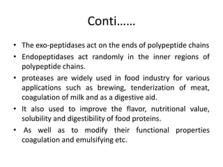 Conti……
• The exo-peptidases act on the ends of polypeptide chains
• Endopeptidases act randomly in the inner regions of
polypeptide chains.
• proteases are widely used in food industry for various
applications such as brewing, tenderization of meat,
coagulation of milk and as a digestive aid.
• It also used to improve the flavor, nutritional value,
solubility and digestibility of food proteins.
• As well as to modify their functional properties
coagulation and emulsifying etc.
 
