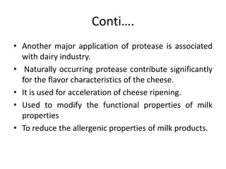 Conti….
• Another major application of protease is associated
with dairy industry.
• Naturally occurring protease contribute significantly
for the flavor characteristics of the cheese.
• It is used for acceleration of cheese ripening.
• Used to modify the functional properties of milk
properties
• To reduce the allergenic properties of milk products.
 