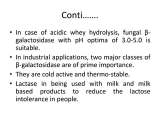 Conti…….
• In case of acidic whey hydrolysis, fungal β-
galactosidase with pH optima of 3.0-5.0 is
suitable.
• In industrial applications, two major classes of
β-galactosidase are of prime importance.
• They are cold active and thermo-stable.
• Lactase in being used with milk and milk
based products to reduce the lactose
intolerance in people.
 