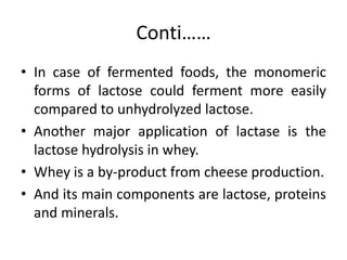 Conti……
• In case of fermented foods, the monomeric
forms of lactose could ferment more easily
compared to unhydrolyzed lactose.
• Another major application of lactase is the
lactose hydrolysis in whey.
• Whey is a by-product from cheese production.
• And its main components are lactose, proteins
and minerals.
 