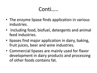 Conti…..
• The enzyme lipase finds application in various
industries.
• Including food, biofuel, detergents and animal
feed industries.
• lipases find major application in dairy, baking,
fruit juices, beer and wine industries.
• Commercial lipases are mainly used for flavor
development in dairy products and processing
of other foods contains fat.
 