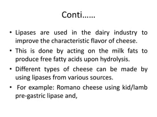 Conti……
• Lipases are used in the dairy industry to
improve the characteristic flavor of cheese.
• This is done by acting on the milk fats to
produce free fatty acids upon hydrolysis.
• Different types of cheese can be made by
using lipases from various sources.
• For example: Romano cheese using kid/lamb
pre-gastric lipase and,
 