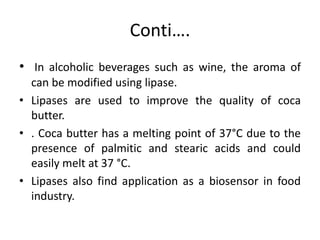 Conti….
• In alcoholic beverages such as wine, the aroma of
can be modified using lipase.
• Lipases are used to improve the quality of coca
butter.
• . Coca butter has a melting point of 37°C due to the
presence of palmitic and stearic acids and could
easily melt at 37 °C.
• Lipases also find application as a biosensor in food
industry.
 