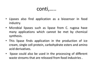 conti,…..
• Lipases also find application as a biosensor in food
industry.
• Microbial lipases such as lipase from C. rugosa have
many applications which cannot be met by chemical
synthesis.
• This lipase finds application in the production of ice
cream, single cell protein, carbohydrate esters and amino
acid derivatives.
• lipase could also be used in the processing of different
waste streams that are released from food industries .
 