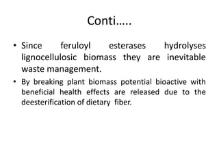 Conti…..
• Since feruloyl esterases hydrolyses
lignocellulosic biomass they are inevitable
waste management.
• By breaking plant biomass potential bioactive with
beneficial health effects are released due to the
deesterification of dietary fiber.
 
