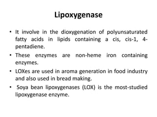 Lipoxygenase
• It involve in the dioxygenation of polyunsaturated
fatty acids in lipids containing a cis, cis-1, 4-
pentadiene.
• These enzymes are non-heme iron containing
enzymes.
• LOXes are used in aroma generation in food industry
and also used in bread making.
• Soya bean lipoxygenases (LOX) is the most-studied
lipoxygenase enzyme.
 