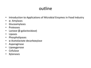 outline
• Introduction to Applications of Microbial Enzymes in Food Industry
• α- Amylases
• Glucoamylases
• Proteases
• Lactase (β-galactosidase)
• Lipases
• Phospholipases
• α-Acetolactate decarboxylase
• Asparaginase
• Lipoxygenase
• Cellulase
• Xylanases
 
