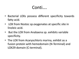 Conti….
• Bacterial LOXs possess different specificity towards
fatty acid.
• LOX from Nostoc sp.oxygenates at specific site in
linoleic acid.
• But the LOX from Anabaena sp. exhibits variable
specificity.
• The LOX from Acaryochloris marina, exhibit as a
fusion protein with hemedomain (N-Terminal) and
LOX29 domain (C-terminal).
 