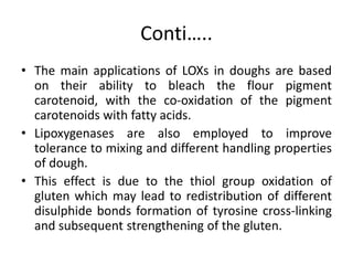 Conti…..
• The main applications of LOXs in doughs are based
on their ability to bleach the flour pigment
carotenoid, with the co-oxidation of the pigment
carotenoids with fatty acids.
• Lipoxygenases are also employed to improve
tolerance to mixing and different handling properties
of dough.
• This effect is due to the thiol group oxidation of
gluten which may lead to redistribution of different
disulphide bonds formation of tyrosine cross-linking
and subsequent strengthening of the gluten.
 