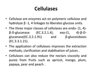 Cellulases
• Cellulase are enzymes act on polymeric cellulose and
hydrolyze β -1, 4 linkages to liberates glucose units.
• The three major classes of cellulases are endo- (1, 4)-
β-D-glucanase (EC.3.2.1.4), exo-(1, 4)-β-D-
glucanase(EC.3.2.1.91) and β-glucosidases
(EC.3.3.1.21).
• The application of cellulases improves the extraction
methods, clarification and stabilization of juices .
• Cellulases can also reduce the nectars viscosity and
puree from fruits such as apricot, mango, plum,
papaya, pear and peach .
 