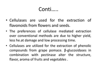 Conti…..
• Cellulases are used for the extraction of
flavonoids from flowers and seeds.
• The preferences of cellulase mediated extraction
over conventional methods are due to higher yield,
less he.at damage and low processing time.
• Cellulases are utilized for the extraction of phenolic
compounds from grape pomace. β-glucosidases in
combination with pectinase alter the structure,
flavor, aroma of fruits and vegetables .
 