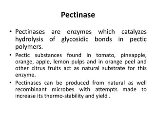 Pectinase
• Pectinases are enzymes which catalyzes
hydrolysis of glycosidic bonds in pectic
polymers.
• Pectic substances found in tomato, pineapple,
orange, apple, lemon pulps and in orange peel and
other citrus fruits act as natural substrate for this
enzyme.
• Pectinases can be produced from natural as well
recombinant microbes with attempts made to
increase its thermo-stability and yield .
 